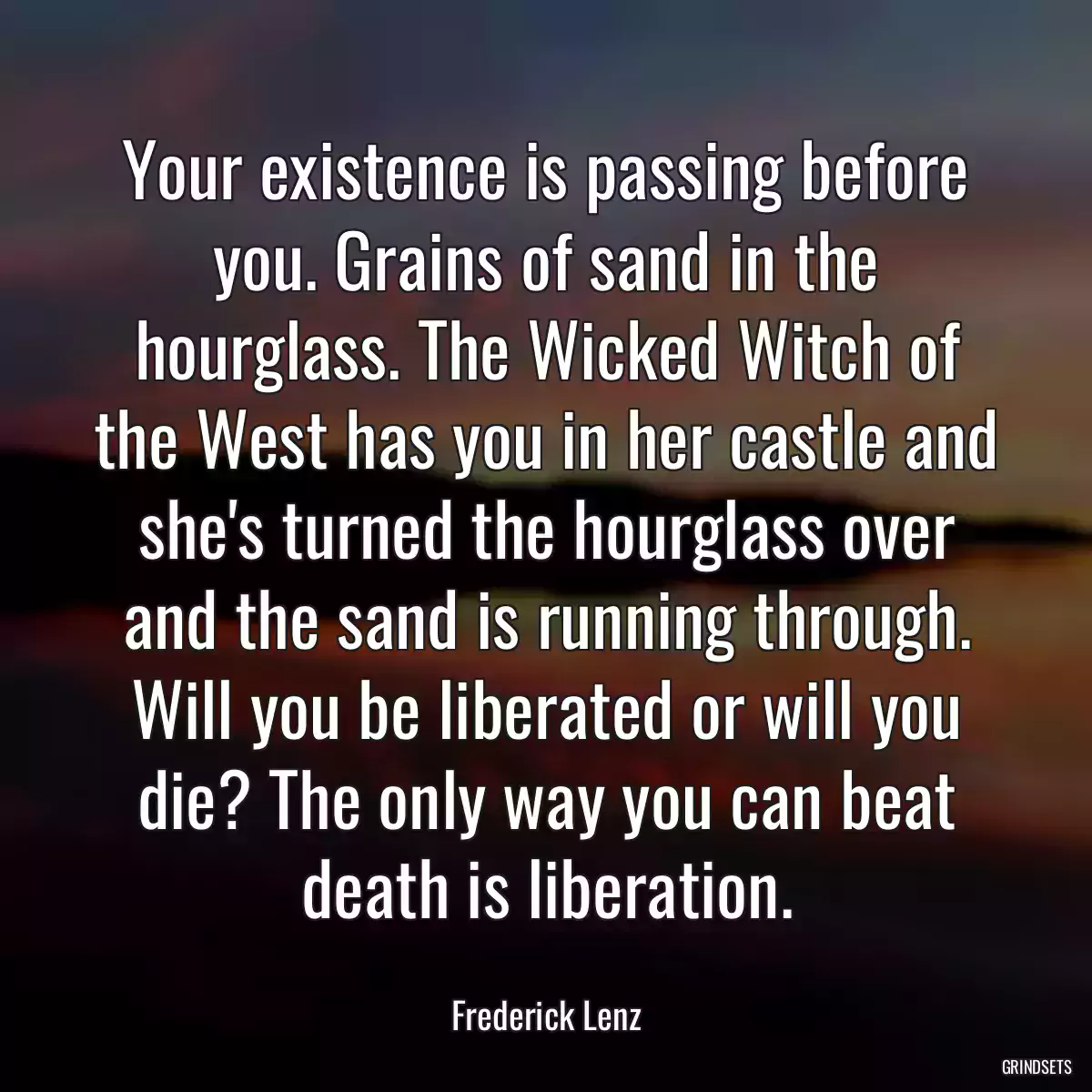 Your existence is passing before you. Grains of sand in the hourglass. The Wicked Witch of the West has you in her castle and she\'s turned the hourglass over and the sand is running through. Will you be liberated or will you die? The only way you can beat death is liberation.