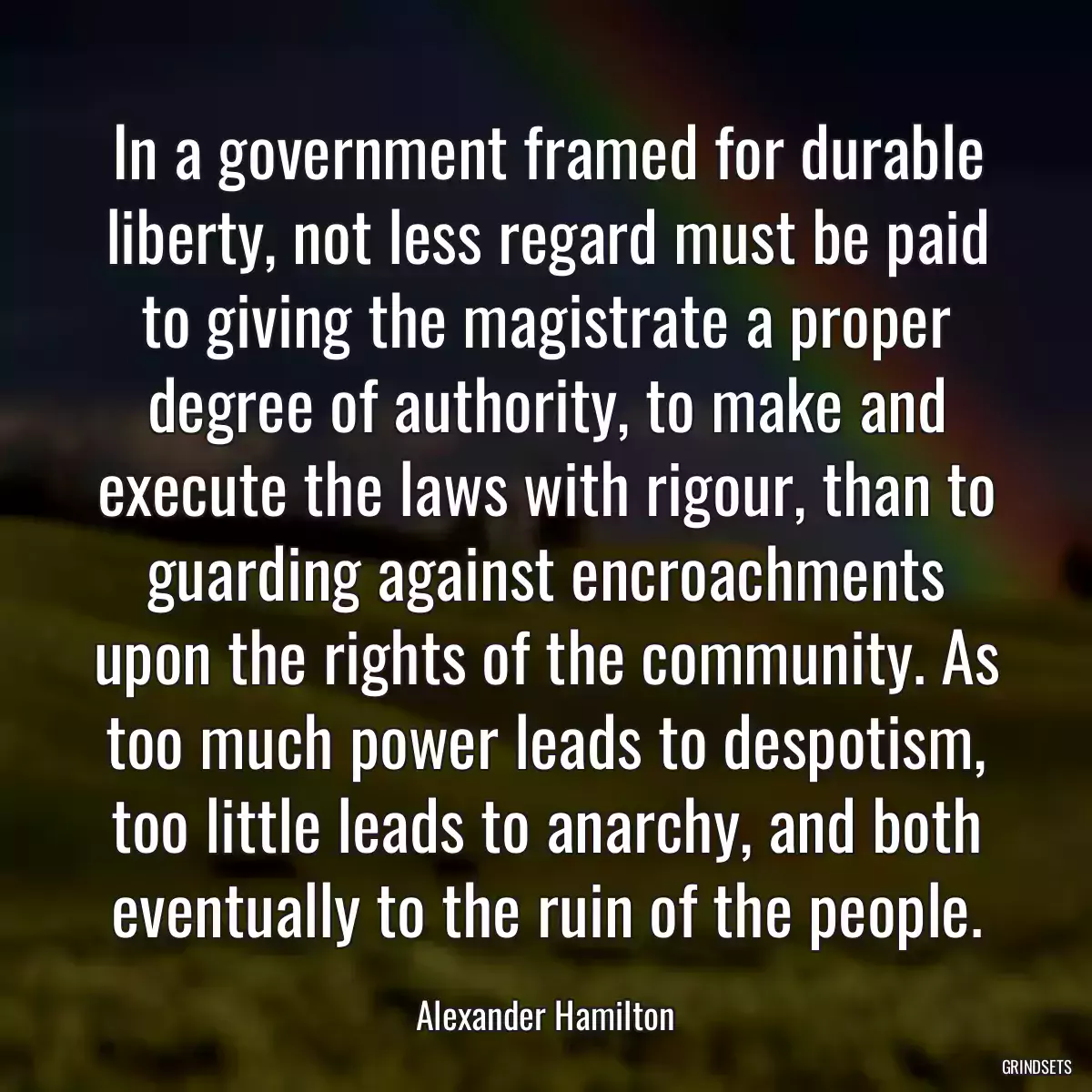 In a government framed for durable liberty, not less regard must be paid to giving the magistrate a proper degree of authority, to make and execute the laws with rigour, than to guarding against encroachments upon the rights of the community. As too much power leads to despotism, too little leads to anarchy, and both eventually to the ruin of the people.