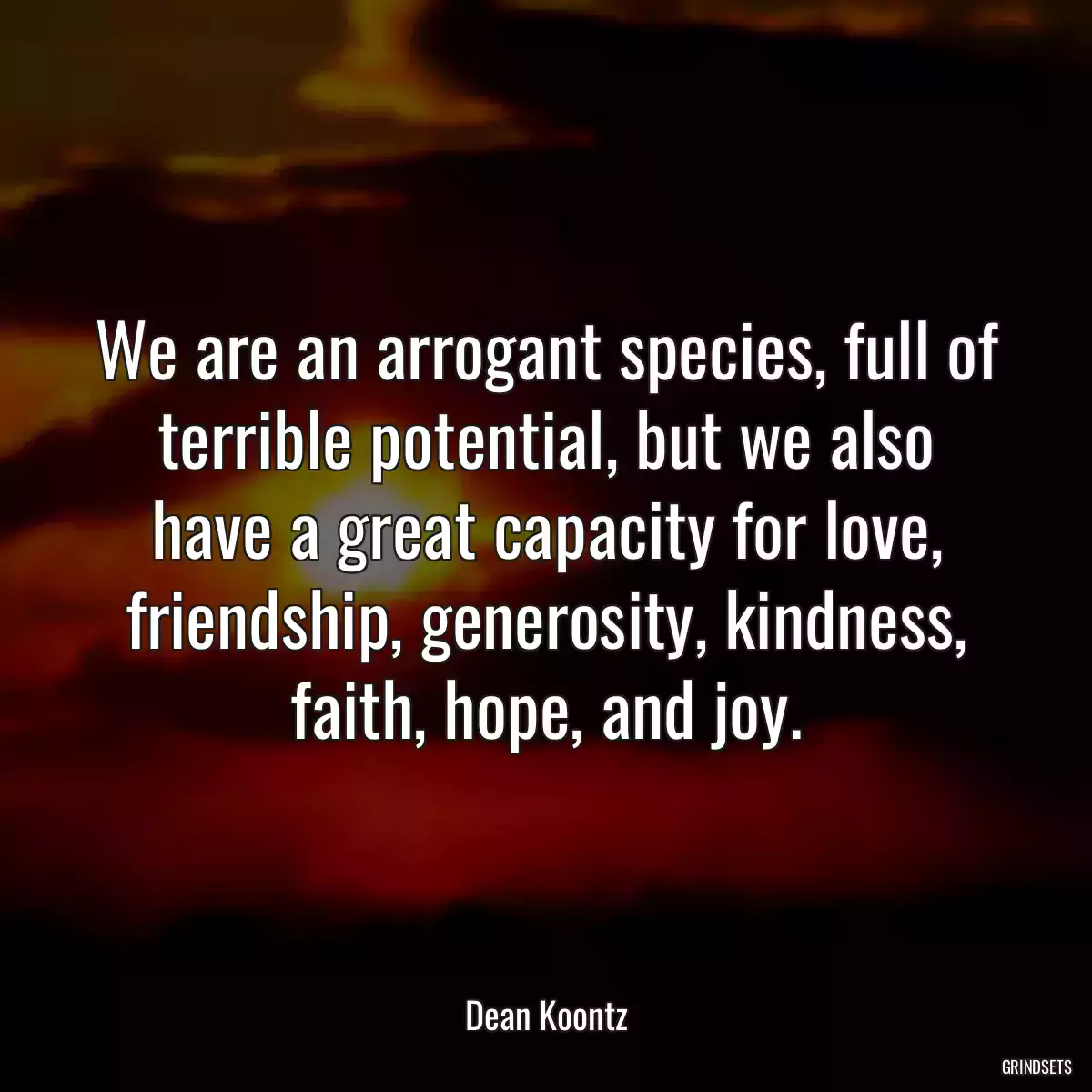 We are an arrogant species, full of terrible potential, but we also have a great capacity for love, friendship, generosity, kindness, faith, hope, and joy.