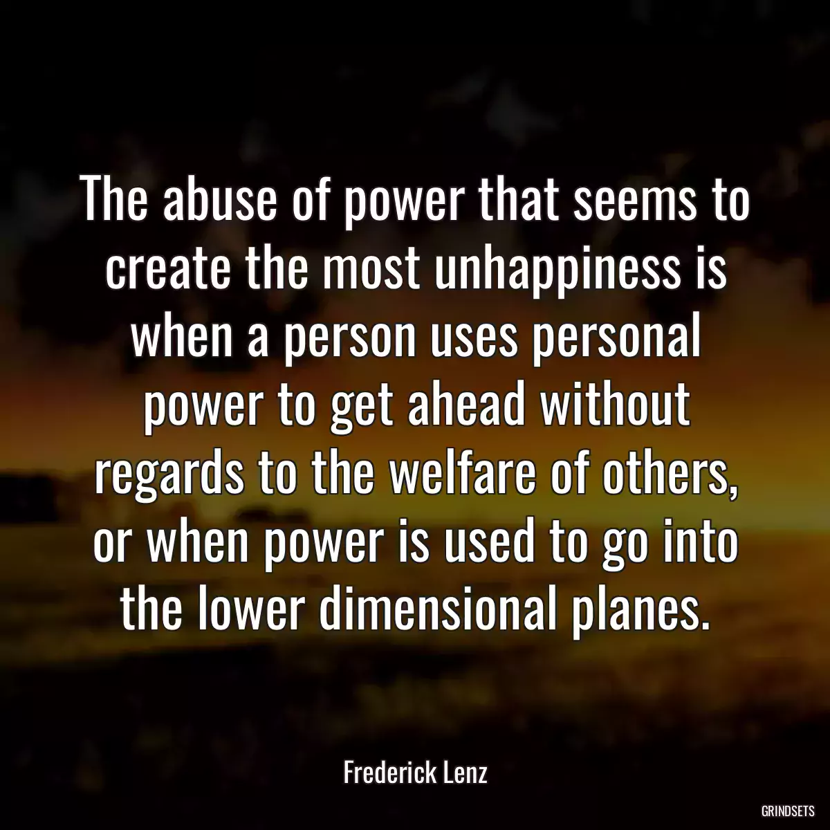 The abuse of power that seems to create the most unhappiness is when a person uses personal power to get ahead without regards to the welfare of others, or when power is used to go into the lower dimensional planes.