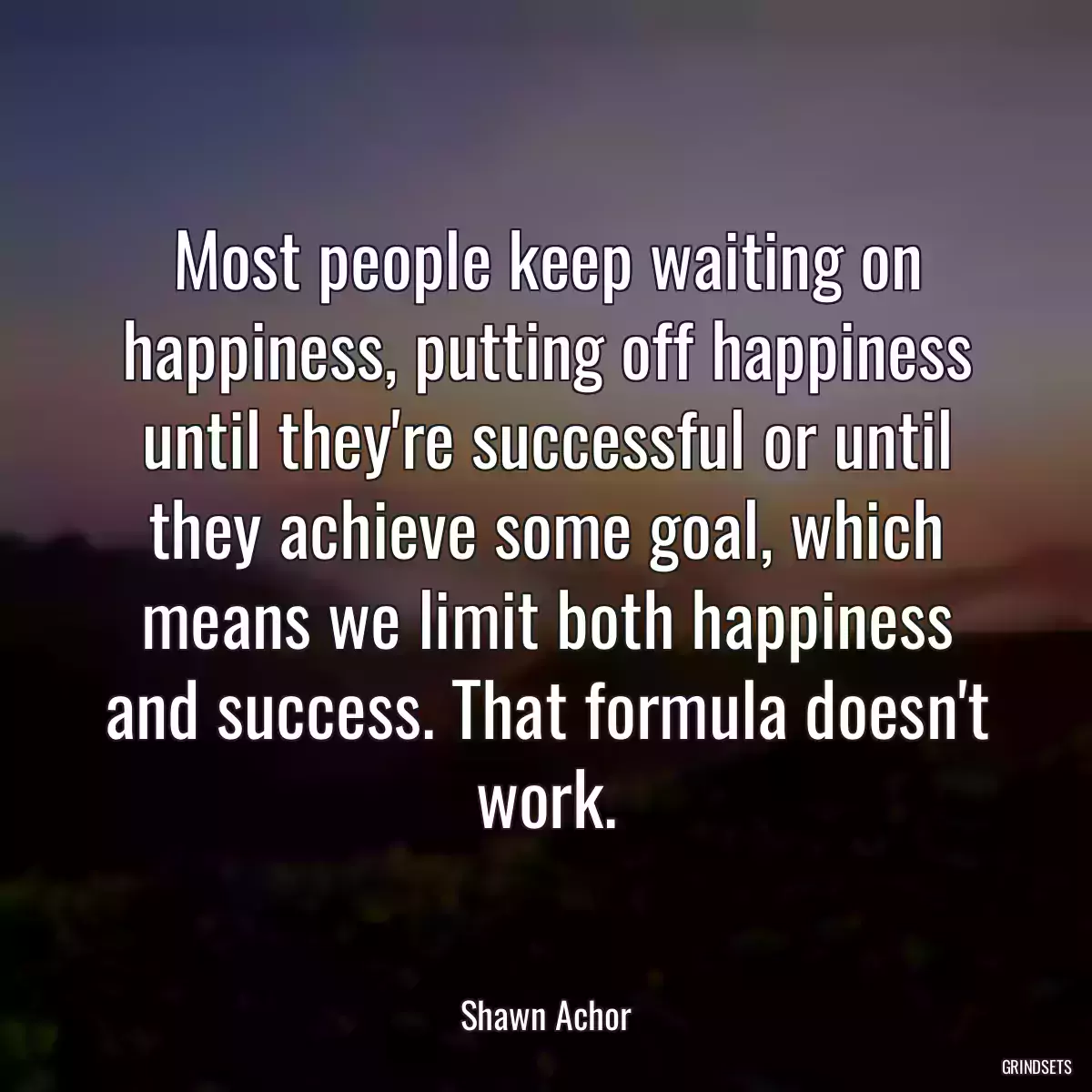 Most people keep waiting on happiness, putting off happiness until they\'re successful or until they achieve some goal, which means we limit both happiness and success. That formula doesn\'t work.