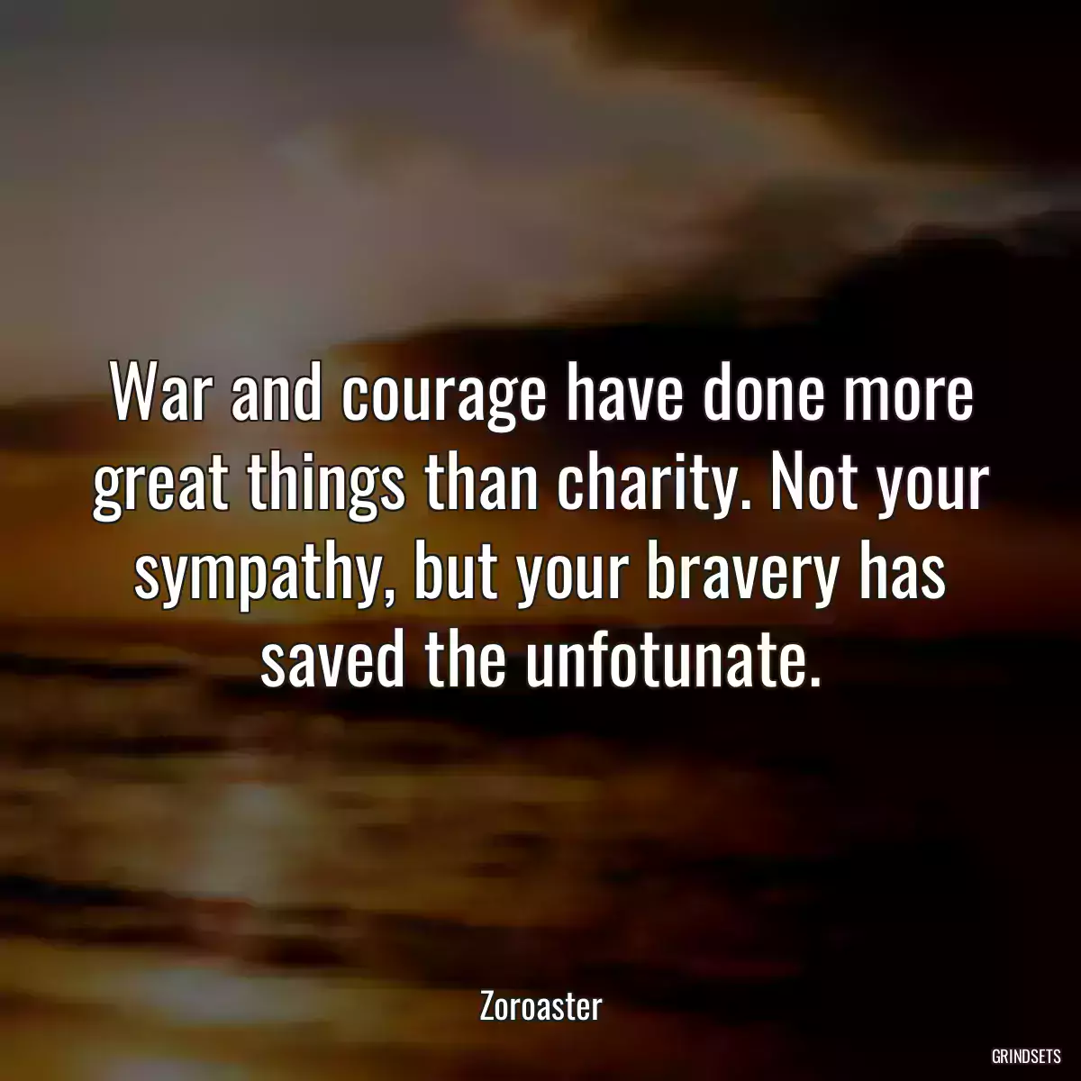 War and courage have done more great things than charity. Not your sympathy, but your bravery has saved the unfotunate.