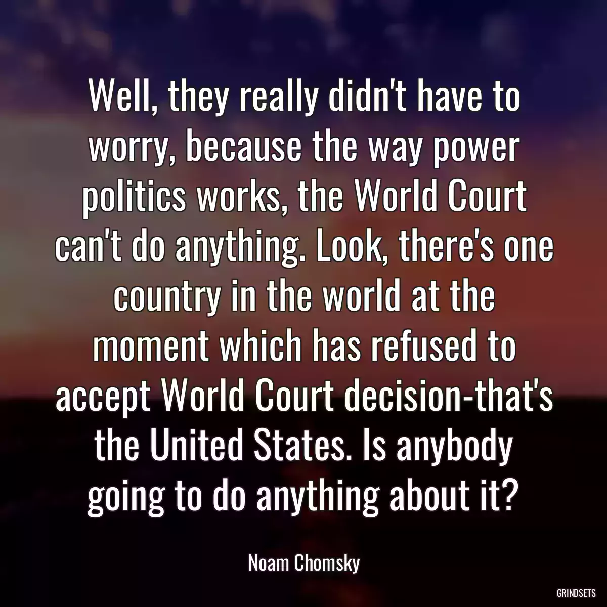 Well, they really didn\'t have to worry, because the way power politics works, the World Court can\'t do anything. Look, there\'s one country in the world at the moment which has refused to accept World Court decision-that\'s the United States. Is anybody going to do anything about it?