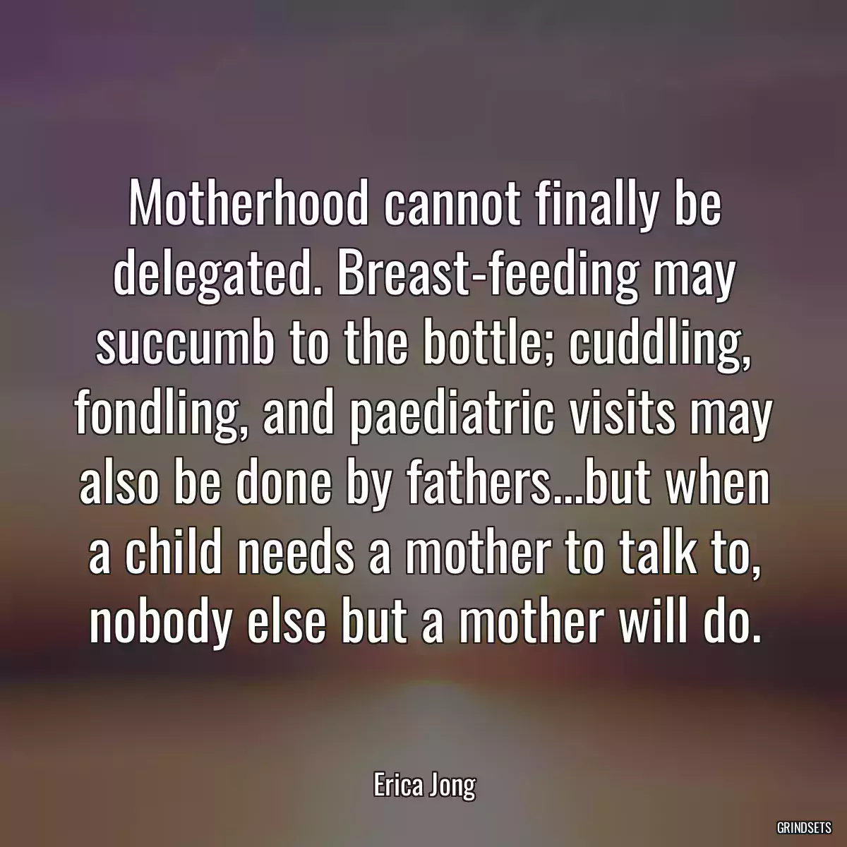 Motherhood cannot finally be delegated. Breast-feeding may succumb to the bottle; cuddling, fondling, and paediatric visits may also be done by fathers...but when a child needs a mother to talk to, nobody else but a mother will do.