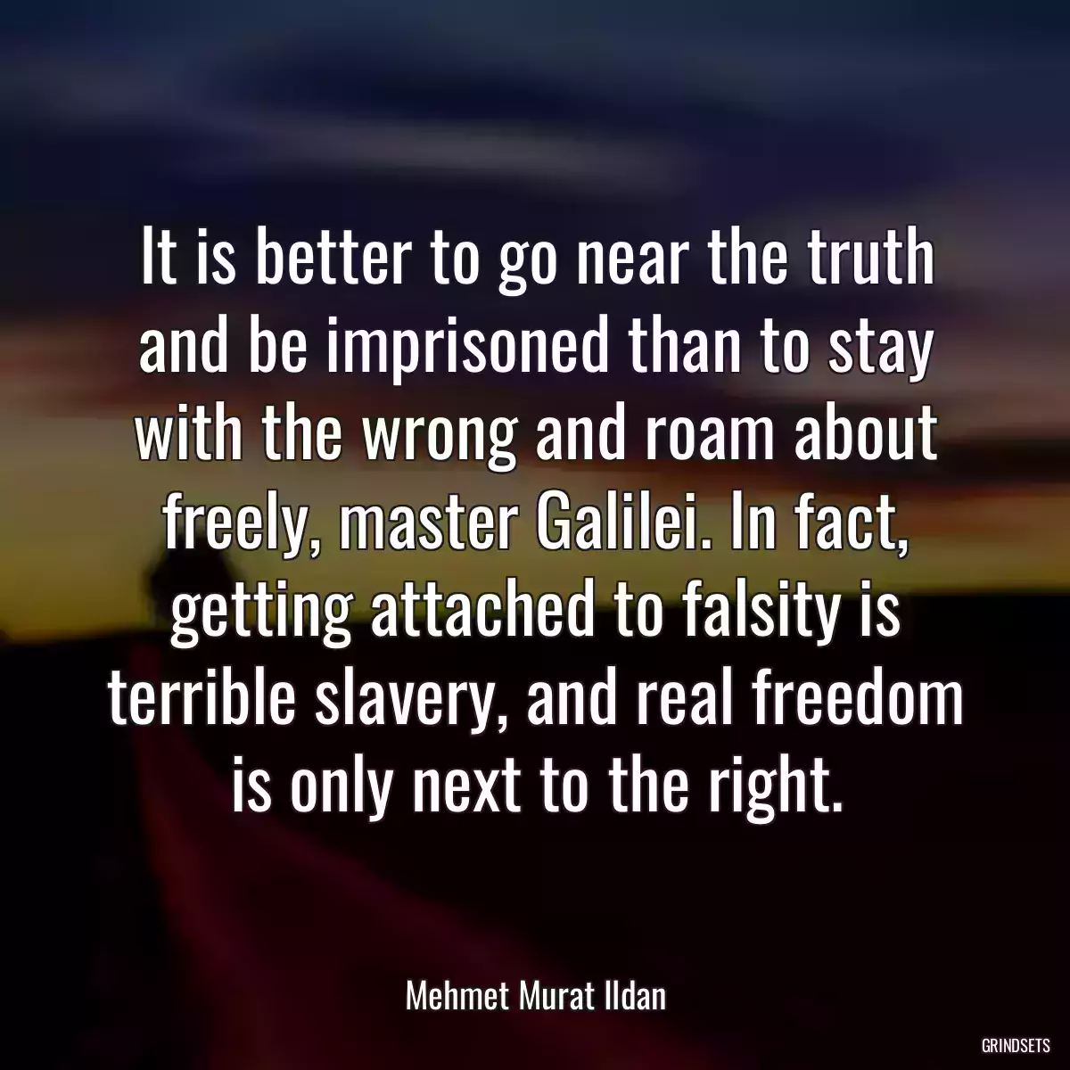 It is better to go near the truth and be imprisoned than to stay with the wrong and roam about freely, master Galilei. In fact, getting attached to falsity is terrible slavery, and real freedom is only next to the right.