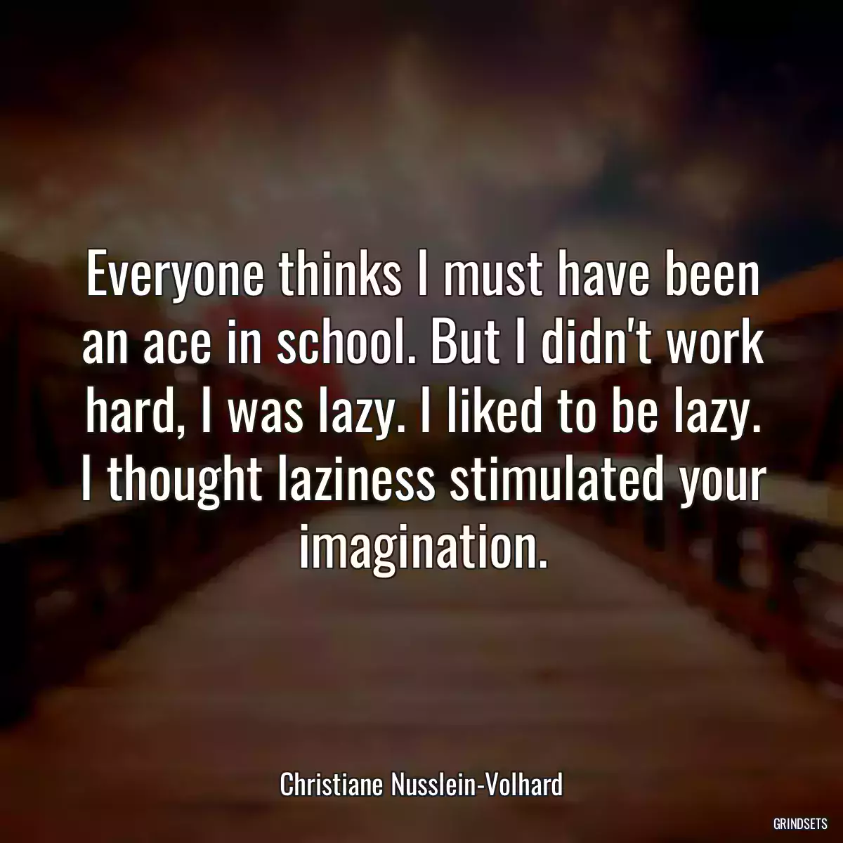 Everyone thinks I must have been an ace in school. But I didn\'t work hard, I was lazy. I liked to be lazy. I thought laziness stimulated your imagination.