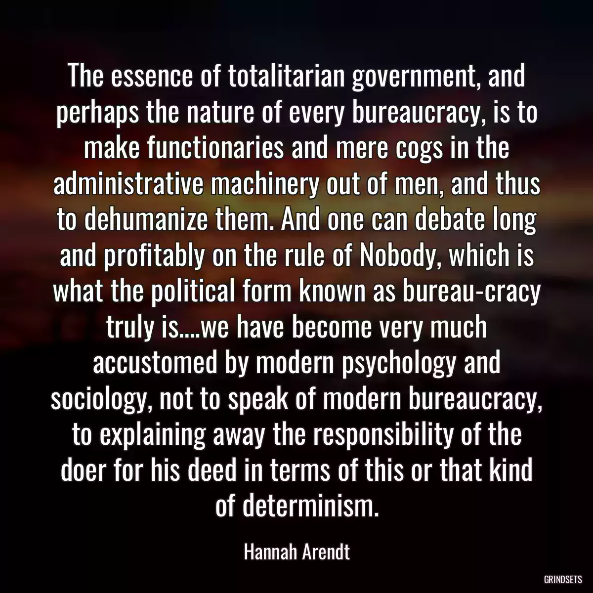 The essence of totalitarian government, and perhaps the nature of every bureaucracy, is to make functionaries and mere cogs in the administrative machinery out of men, and thus to dehumanize them. And one can debate long and profitably on the rule of Nobody, which is what the political form known as bureau-cracy truly is….we have become very much accustomed by modern psychology and sociology, not to speak of modern bureaucracy, to explaining away the responsibility of the doer for his deed in terms of this or that kind of determinism.