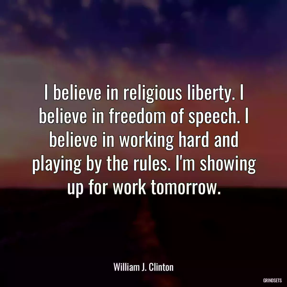 I believe in religious liberty. I believe in freedom of speech. I believe in working hard and playing by the rules. I\'m showing up for work tomorrow.