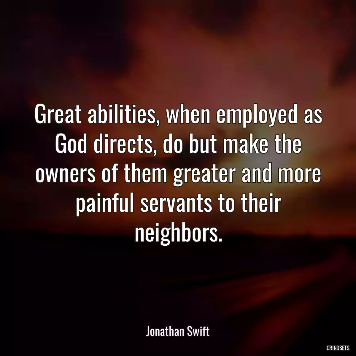 Great abilities, when employed as God directs, do but make the owners of them greater and more painful servants to their neighbors.