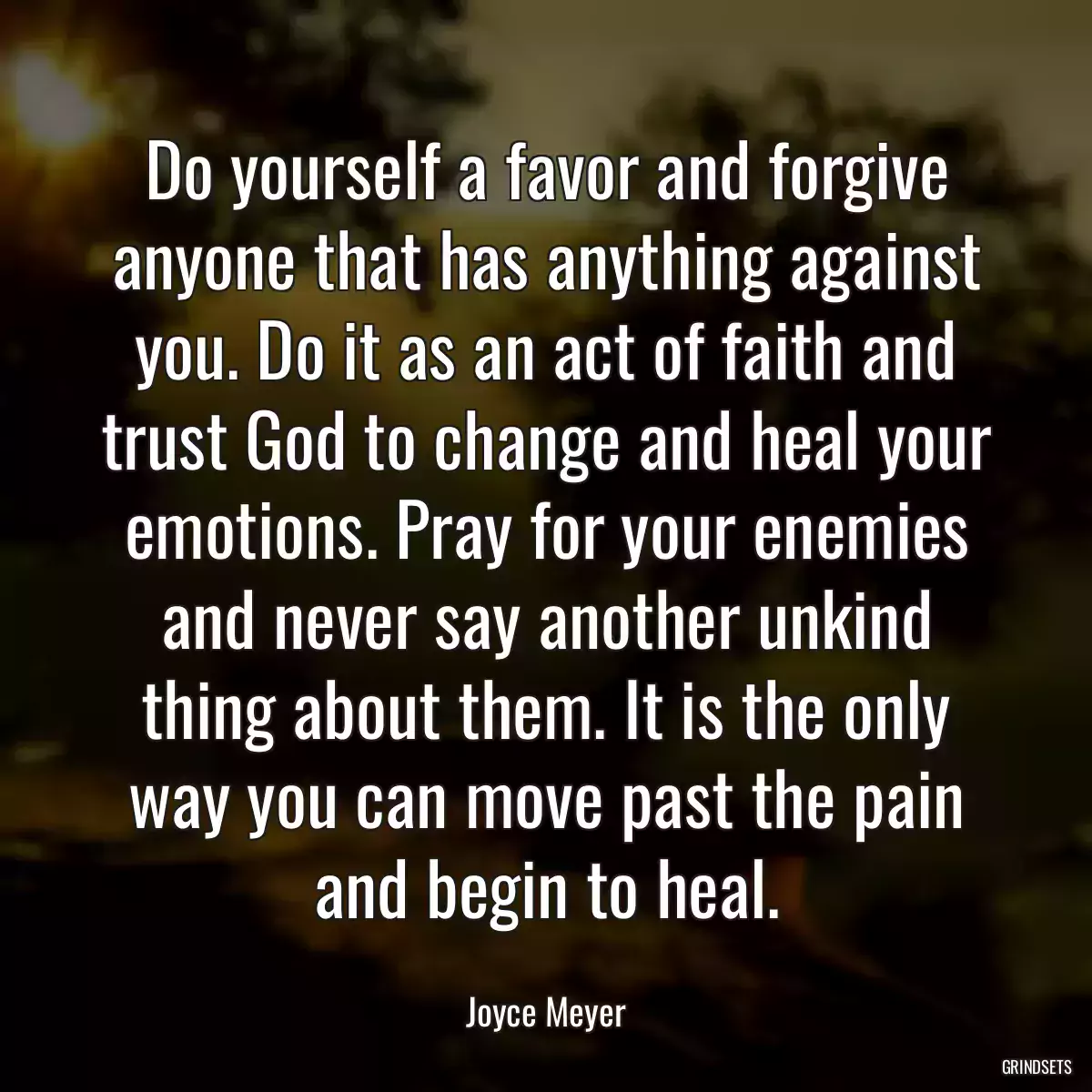 Do yourself a favor and forgive anyone that has anything against you. Do it as an act of faith and trust God to change and heal your emotions. Pray for your enemies and never say another unkind thing about them. It is the only way you can move past the pain and begin to heal.