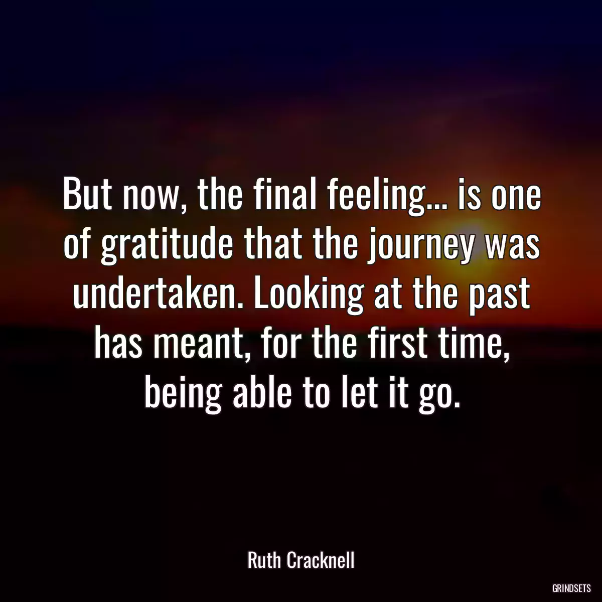 But now, the final feeling... is one of gratitude that the journey was undertaken. Looking at the past has meant, for the first time, being able to let it go.