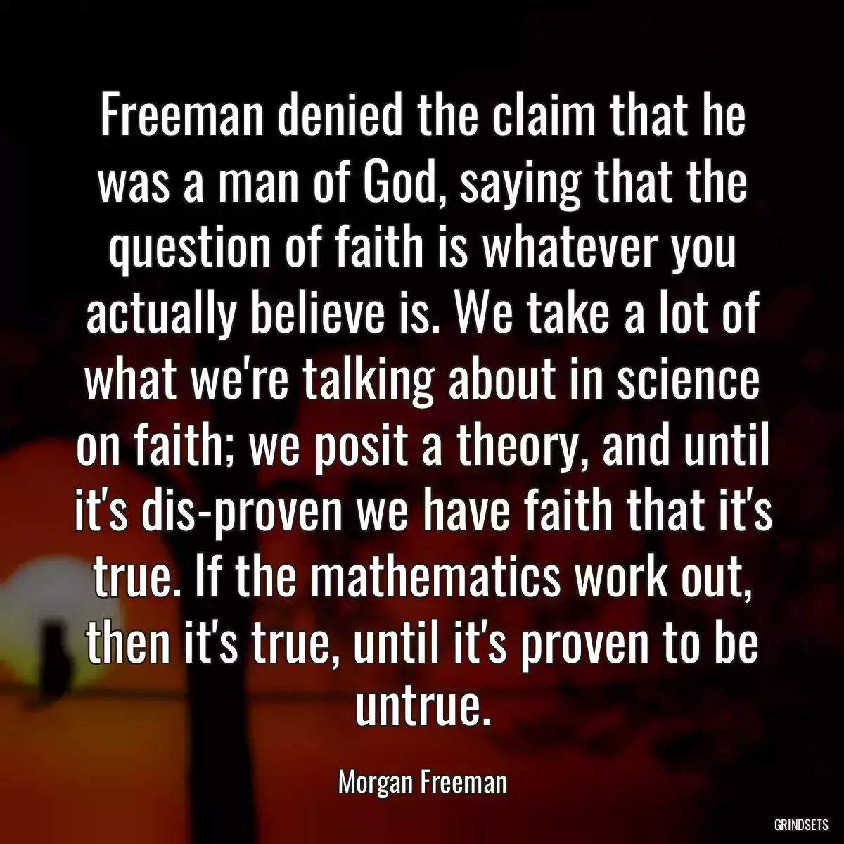 Freeman denied the claim that he was a man of God, saying that the question of faith is whatever you actually believe is. We take a lot of what we\'re talking about in science on faith; we posit a theory, and until it\'s dis-proven we have faith that it\'s true. If the mathematics work out, then it\'s true, until it\'s proven to be untrue.