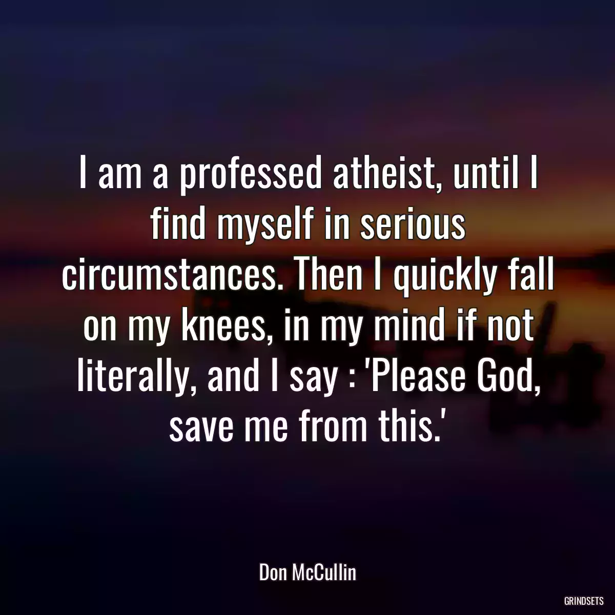 I am a professed atheist, until I find myself in serious circumstances. Then I quickly fall on my knees, in my mind if not literally, and I say : \'Please God, save me from this.\'