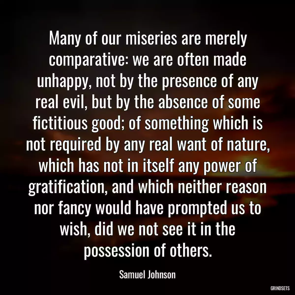 Many of our miseries are merely comparative: we are often made unhappy, not by the presence of any real evil, but by the absence of some fictitious good; of something which is not required by any real want of nature, which has not in itself any power of gratification, and which neither reason nor fancy would have prompted us to wish, did we not see it in the possession of others.