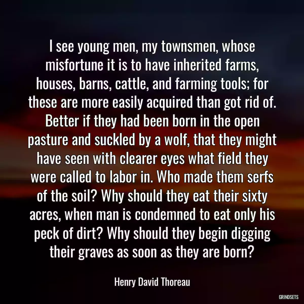 I see young men, my townsmen, whose misfortune it is to have inherited farms, houses, barns, cattle, and farming tools; for these are more easily acquired than got rid of. Better if they had been born in the open pasture and suckled by a wolf, that they might have seen with clearer eyes what field they were called to labor in. Who made them serfs of the soil? Why should they eat their sixty acres, when man is condemned to eat only his peck of dirt? Why should they begin digging their graves as soon as they are born?