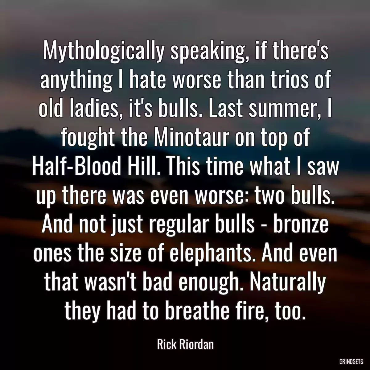 Mythologically speaking, if there\'s anything I hate worse than trios of old ladies, it\'s bulls. Last summer, I fought the Minotaur on top of Half-Blood Hill. This time what I saw up there was even worse: two bulls. And not just regular bulls - bronze ones the size of elephants. And even that wasn\'t bad enough. Naturally they had to breathe fire, too.