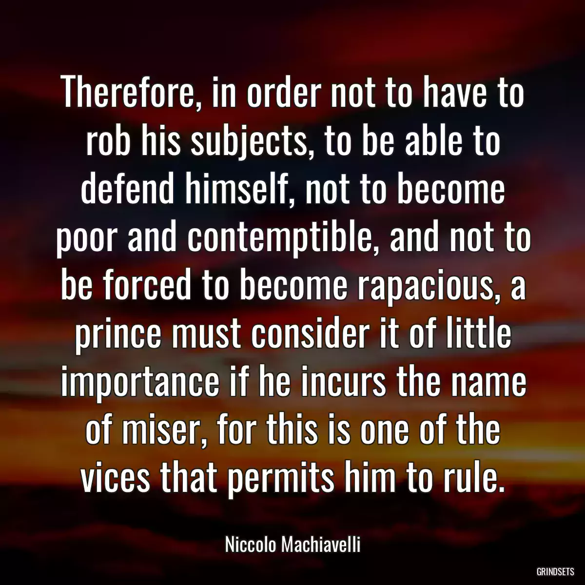 Therefore, in order not to have to rob his subjects, to be able to defend himself, not to become poor and contemptible, and not to be forced to become rapacious, a prince must consider it of little importance if he incurs the name of miser, for this is one of the vices that permits him to rule.