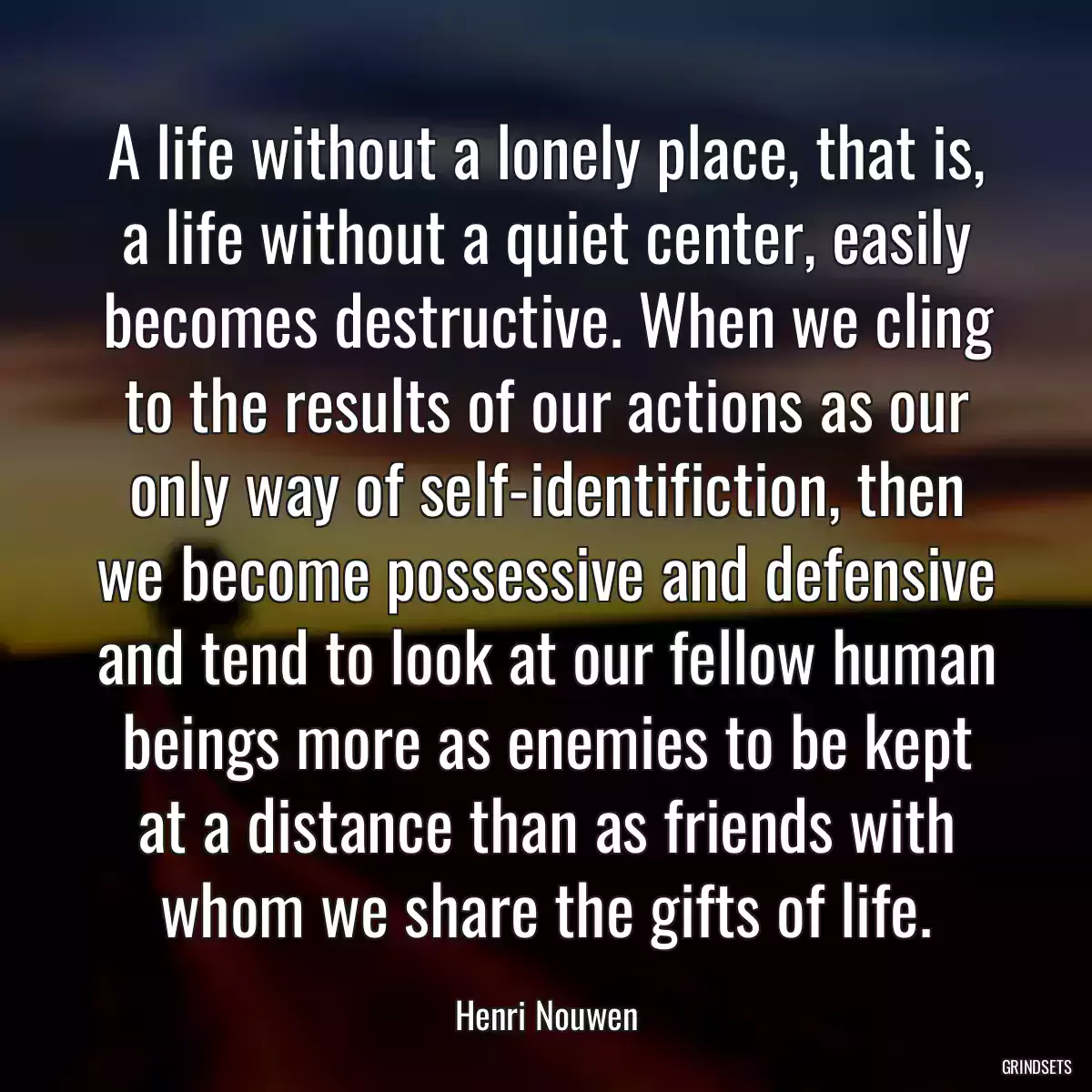 A life without a lonely place, that is, a life without a quiet center, easily becomes destructive. When we cling to the results of our actions as our only way of self-identifiction, then we become possessive and defensive and tend to look at our fellow human beings more as enemies to be kept at a distance than as friends with whom we share the gifts of life.