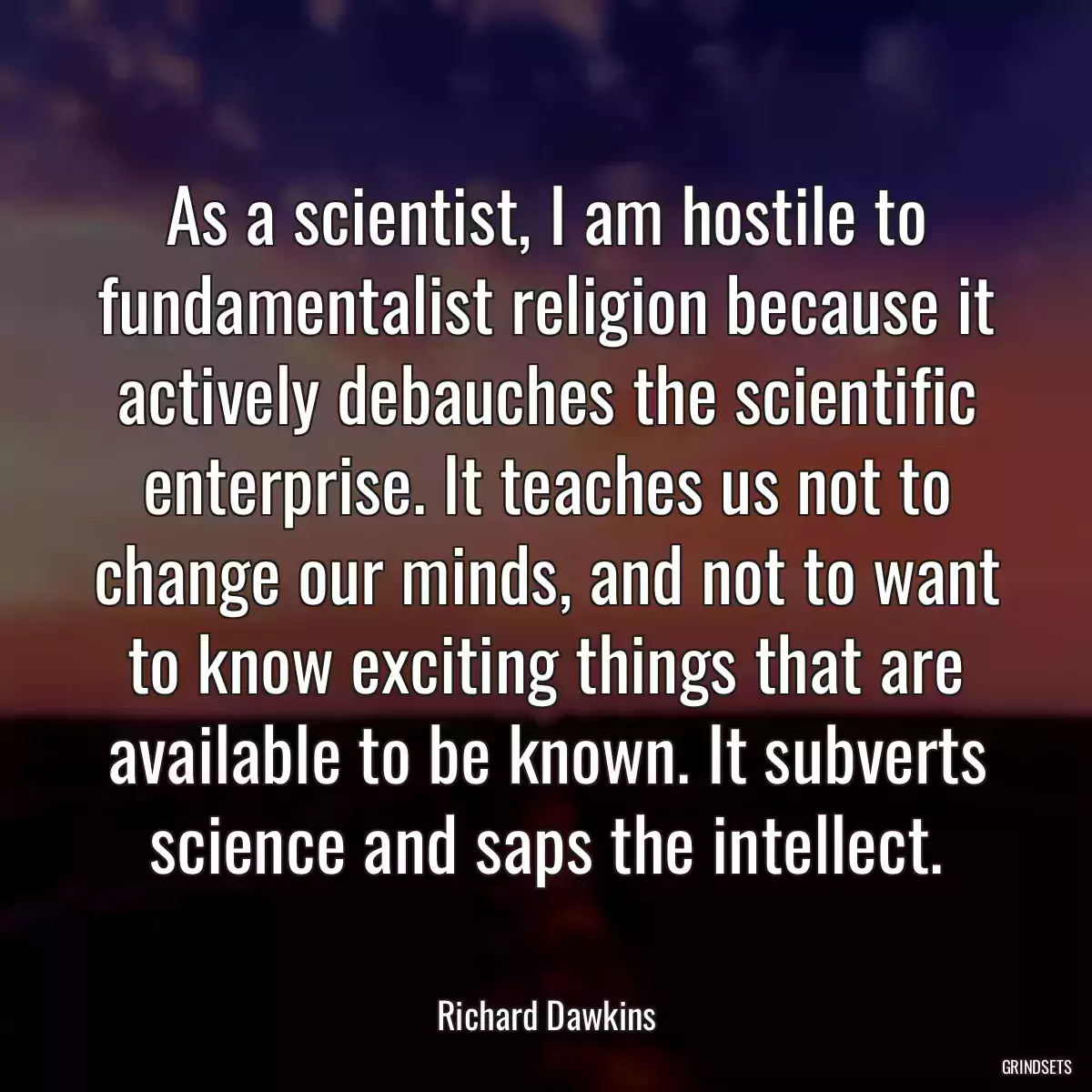 As a scientist, I am hostile to fundamentalist religion because it actively debauches the scientific enterprise. It teaches us not to change our minds, and not to want to know exciting things that are available to be known. It subverts science and saps the intellect.