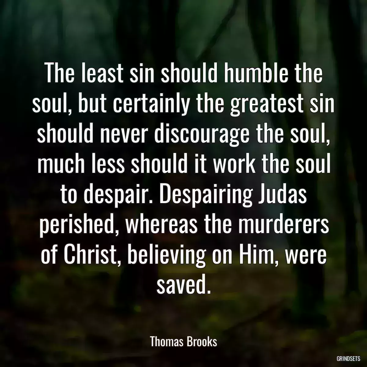 The least sin should humble the soul, but certainly the greatest sin should never discourage the soul, much less should it work the soul to despair. Despairing Judas perished, whereas the murderers of Christ, believing on Him, were saved.