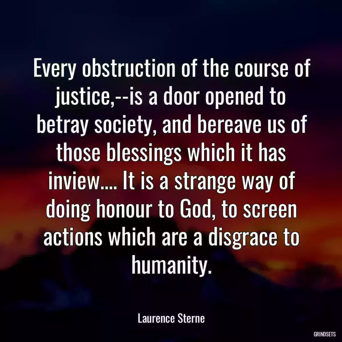 Every obstruction of the course of justice,--is a door opened to betray society, and bereave us of those blessings which it has inview.... It is a strange way of doing honour to God, to screen actions which are a disgrace to humanity.