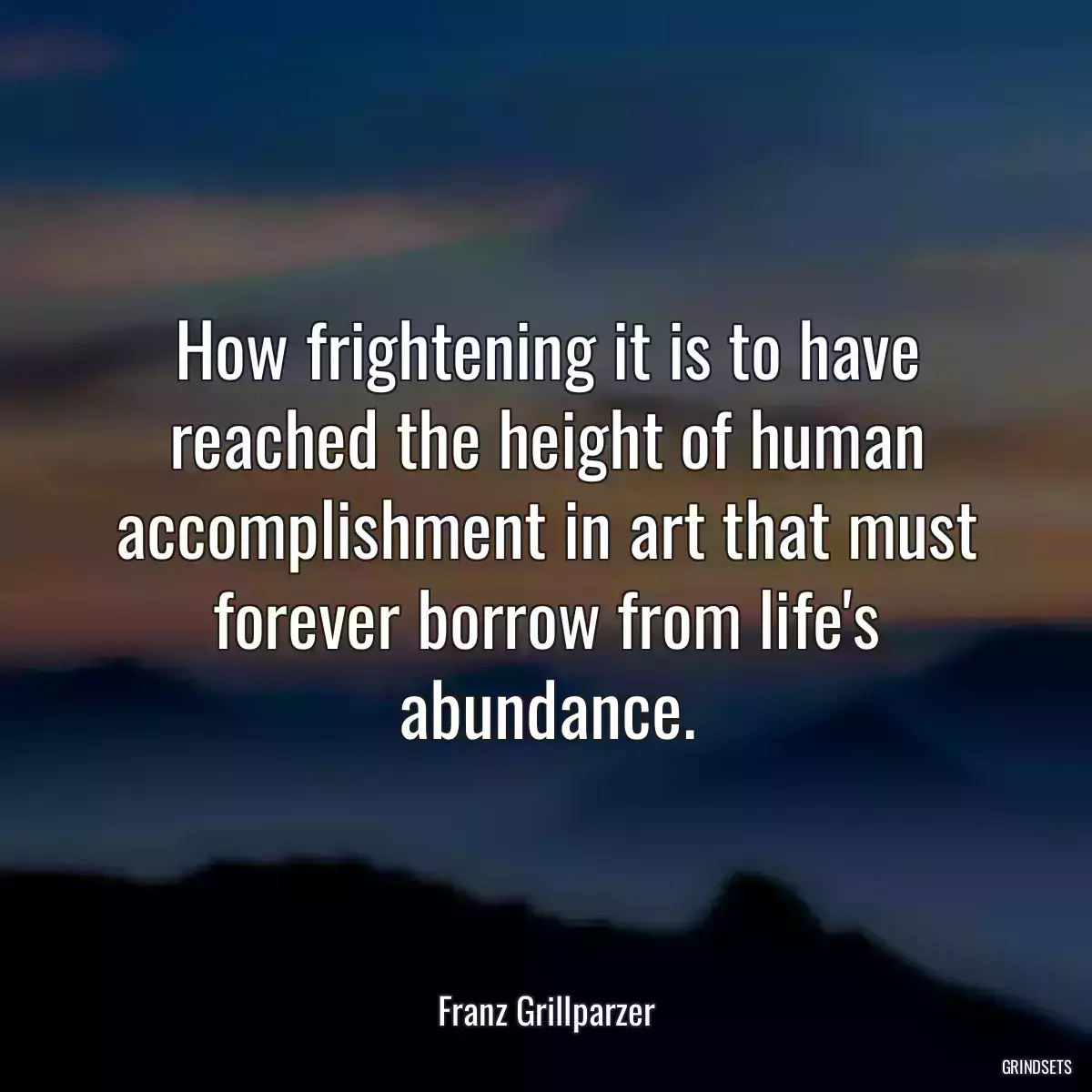 How frightening it is to have reached the height of human accomplishment in art that must forever borrow from life\'s abundance.