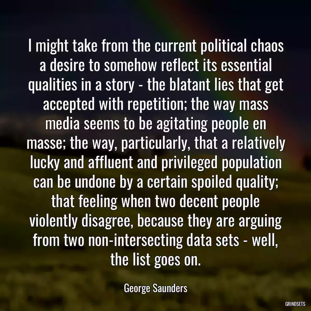 I might take from the current political chaos a desire to somehow reflect its essential qualities in a story - the blatant lies that get accepted with repetition; the way mass media seems to be agitating people en masse; the way, particularly, that a relatively lucky and affluent and privileged population can be undone by a certain spoiled quality; that feeling when two decent people violently disagree, because they are arguing from two non-intersecting data sets - well, the list goes on.