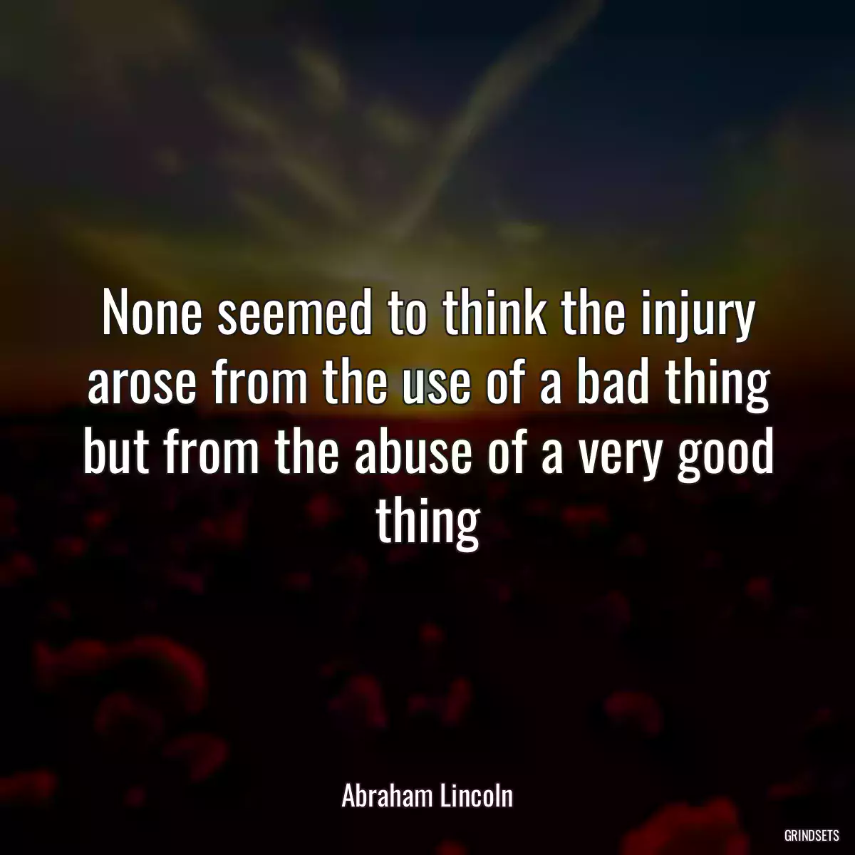 None seemed to think the injury arose from the use of a bad thing but from the abuse of a very good thing