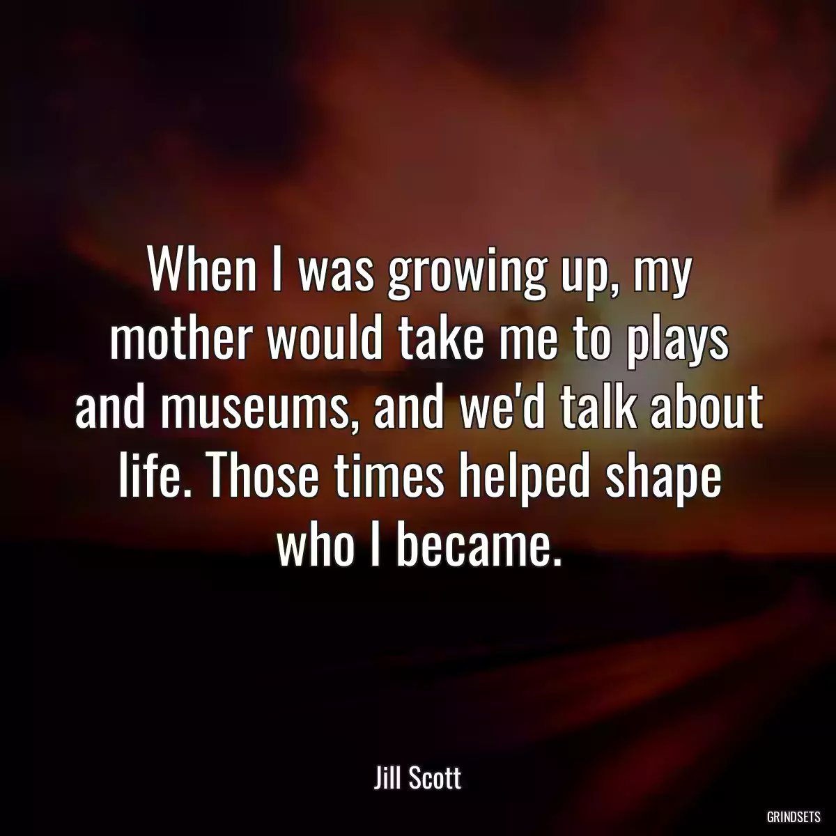 When I was growing up, my mother would take me to plays and museums, and we\'d talk about life. Those times helped shape who I became.