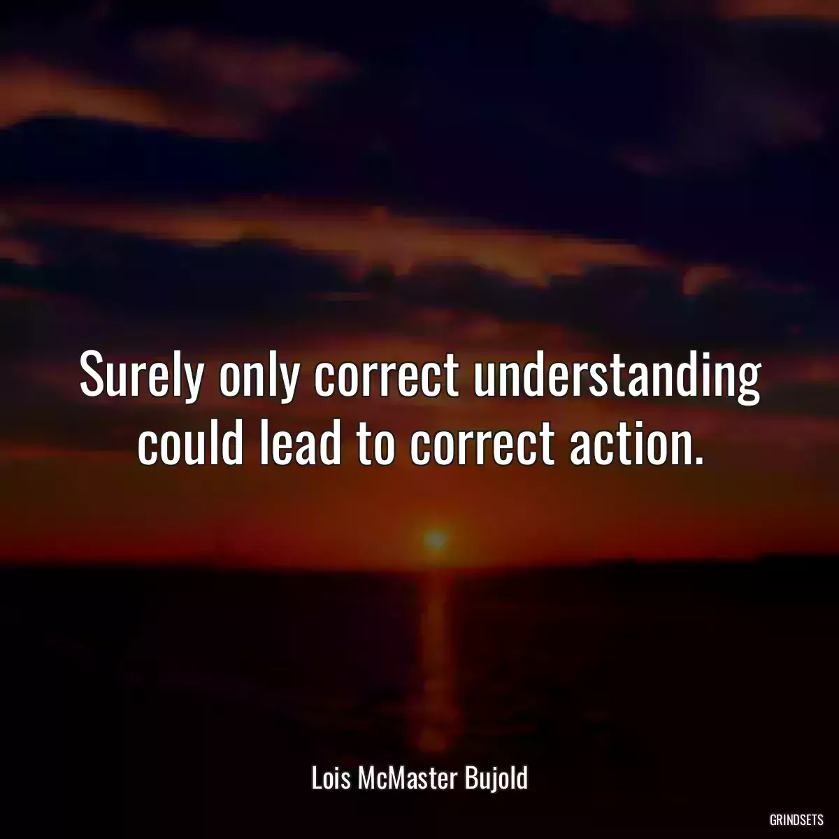 Surely only correct understanding could lead to correct action.