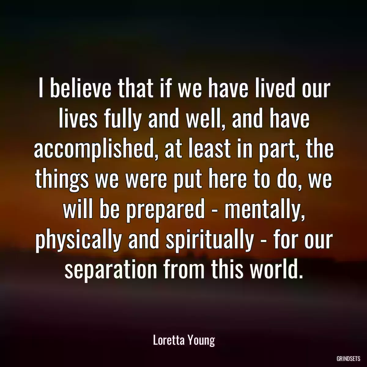 I believe that if we have lived our lives fully and well, and have accomplished, at least in part, the things we were put here to do, we will be prepared - mentally, physically and spiritually - for our separation from this world.