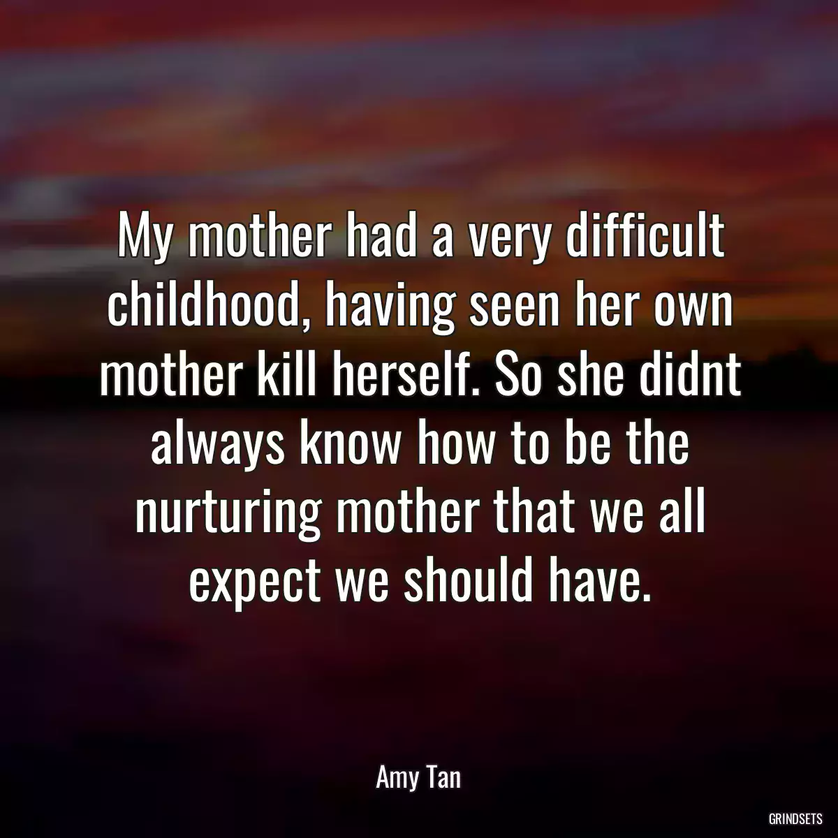 My mother had a very difficult childhood, having seen her own mother kill herself. So she didnt always know how to be the nurturing mother that we all expect we should have.