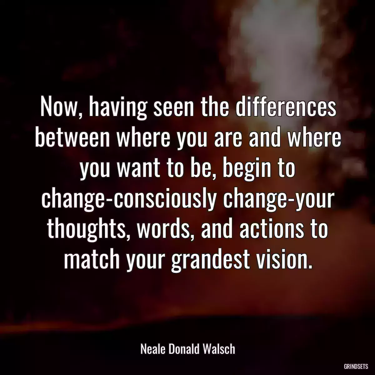 Now, having seen the differences between where you are and where you want to be, begin to change-consciously change-your thoughts, words, and actions to match your grandest vision.