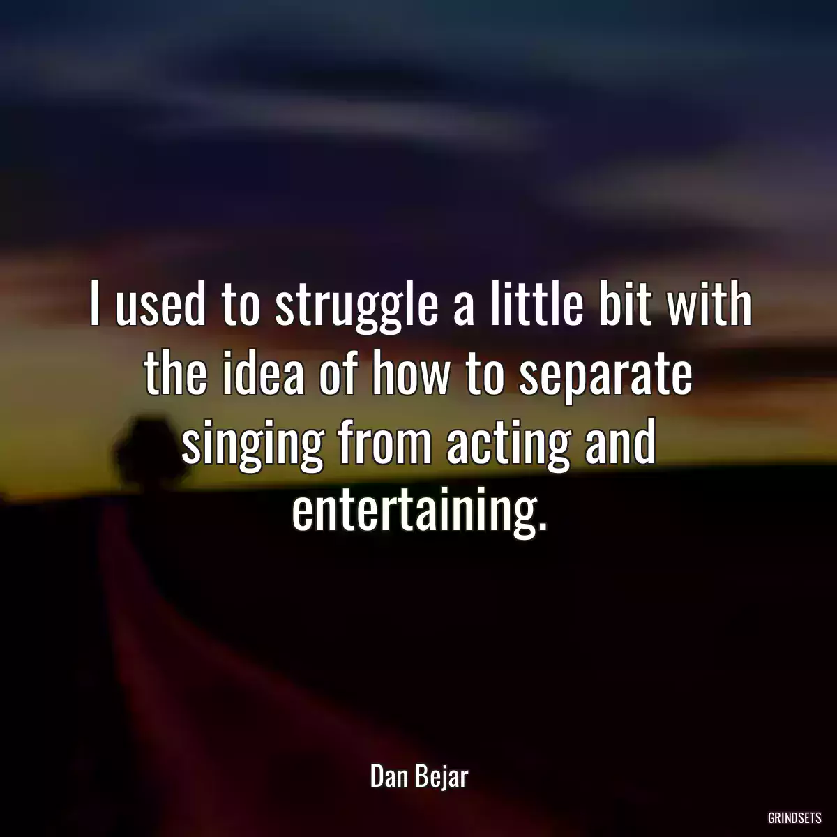 I used to struggle a little bit with the idea of how to separate singing from acting and entertaining.