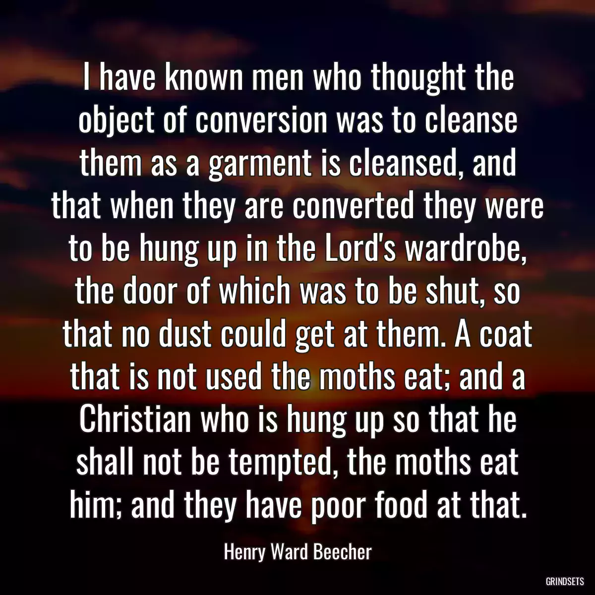 I have known men who thought the object of conversion was to cleanse them as a garment is cleansed, and that when they are converted they were to be hung up in the Lord\'s wardrobe, the door of which was to be shut, so that no dust could get at them. A coat that is not used the moths eat; and a Christian who is hung up so that he shall not be tempted, the moths eat him; and they have poor food at that.