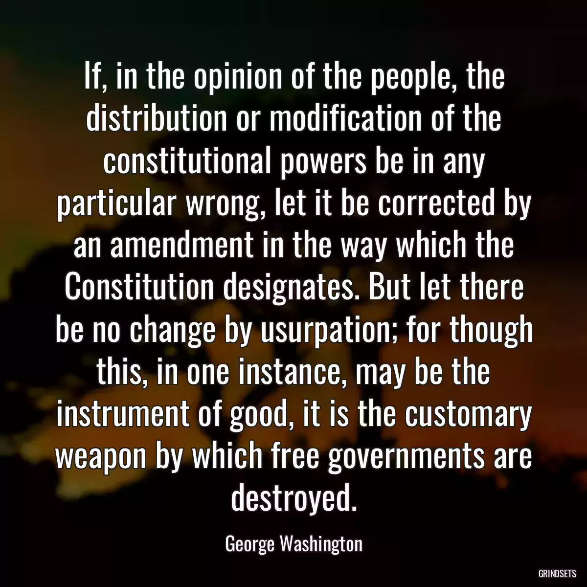 If, in the opinion of the people, the distribution or modification of the constitutional powers be in any particular wrong, let it be corrected by an amendment in the way which the Constitution designates. But let there be no change by usurpation; for though this, in one instance, may be the instrument of good, it is the customary weapon by which free governments are destroyed.