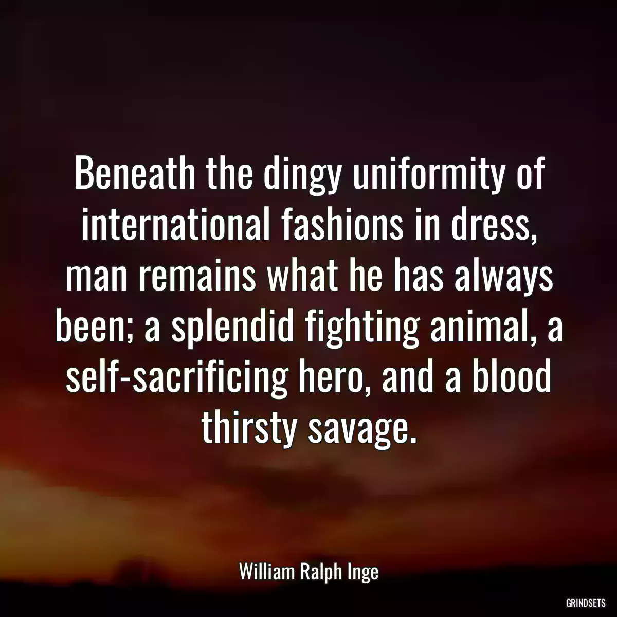 Beneath the dingy uniformity of international fashions in dress, man remains what he has always been; a splendid fighting animal, a self-sacrificing hero, and a blood thirsty savage.