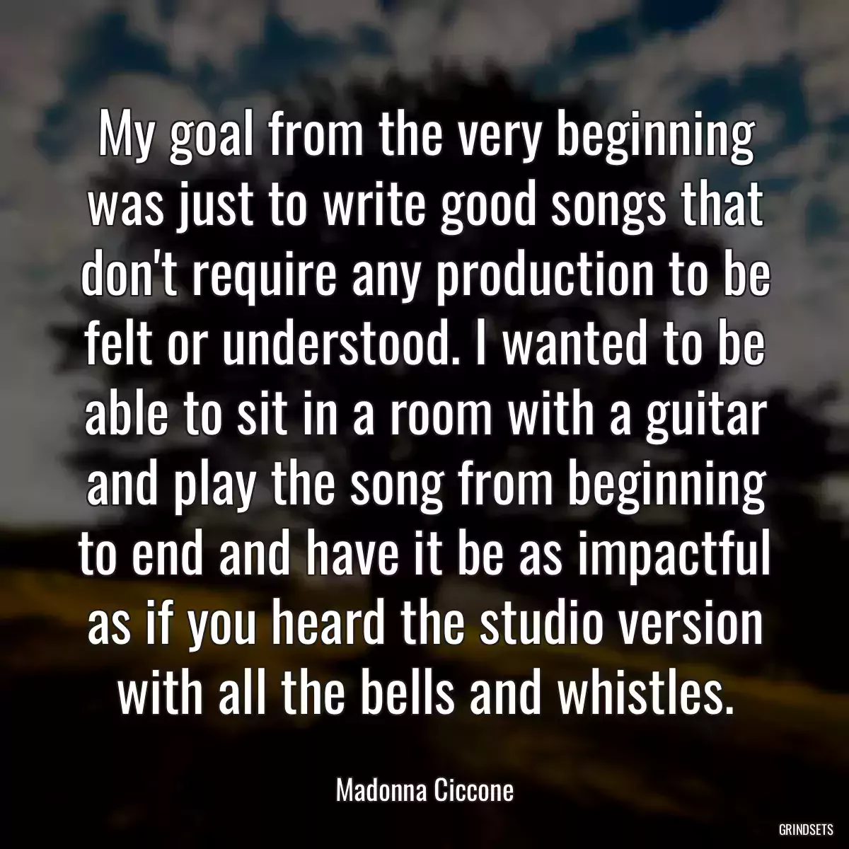 My goal from the very beginning was just to write good songs that don\'t require any production to be felt or understood. I wanted to be able to sit in a room with a guitar and play the song from beginning to end and have it be as impactful as if you heard the studio version with all the bells and whistles.