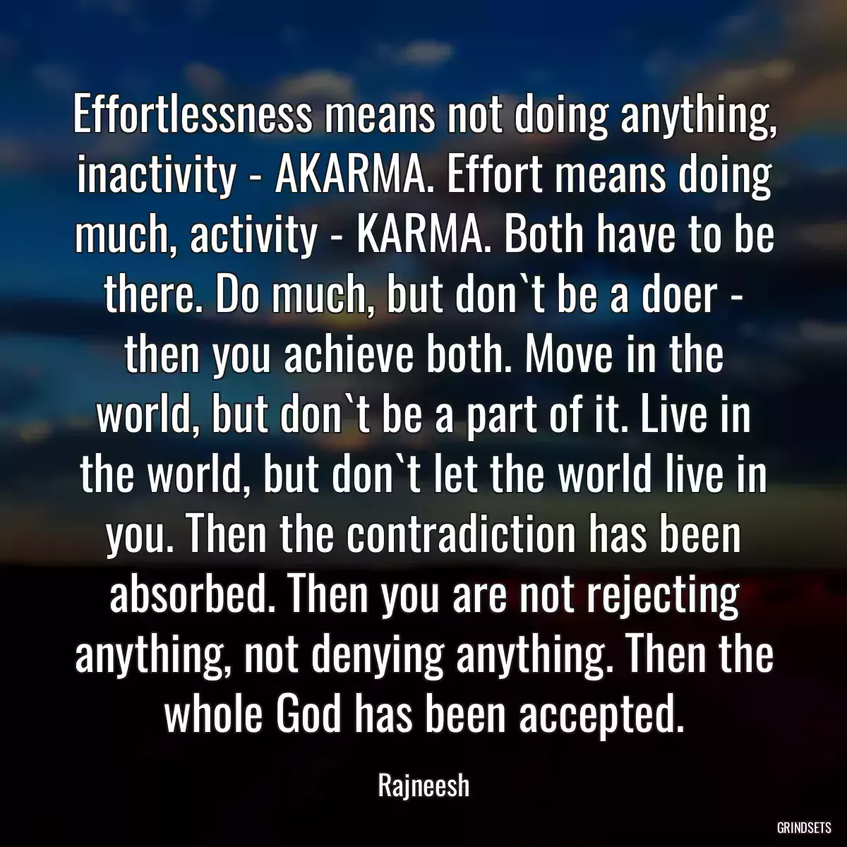 Effortlessness means not doing anything, inactivity - AKARMA. Effort means doing much, activity - KARMA. Both have to be there. Do much, but don`t be a doer - then you achieve both. Move in the world, but don`t be a part of it. Live in the world, but don`t let the world live in you. Then the contradiction has been absorbed. Then you are not rejecting anything, not denying anything. Then the whole God has been accepted.