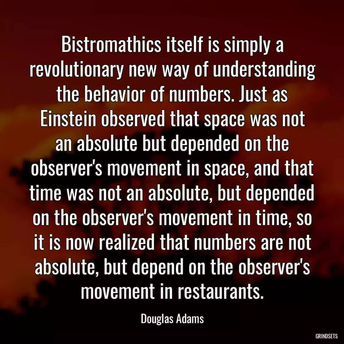 Bistromathics itself is simply a revolutionary new way of understanding the behavior of numbers. Just as Einstein observed that space was not an absolute but depended on the observer\'s movement in space, and that time was not an absolute, but depended on the observer\'s movement in time, so it is now realized that numbers are not absolute, but depend on the observer\'s movement in restaurants.