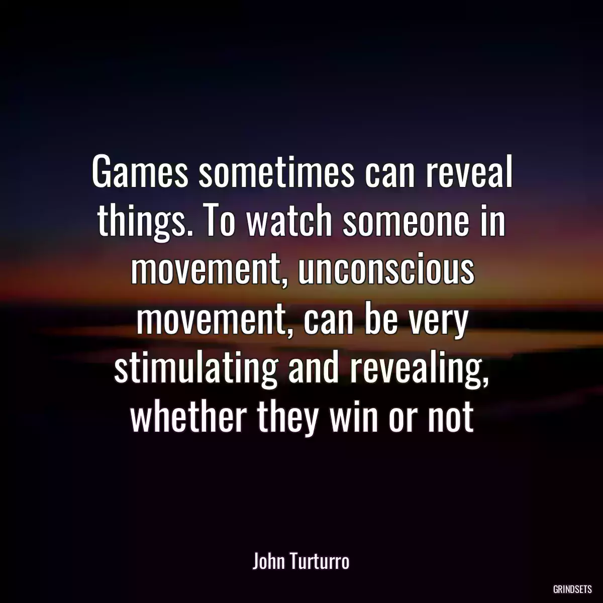 Games sometimes can reveal things. To watch someone in movement, unconscious movement, can be very stimulating and revealing, whether they win or not