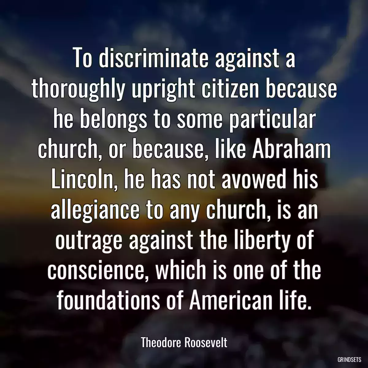 To discriminate against a thoroughly upright citizen because he belongs to some particular church, or because, like Abraham Lincoln, he has not avowed his allegiance to any church, is an outrage against the liberty of conscience, which is one of the foundations of American life.