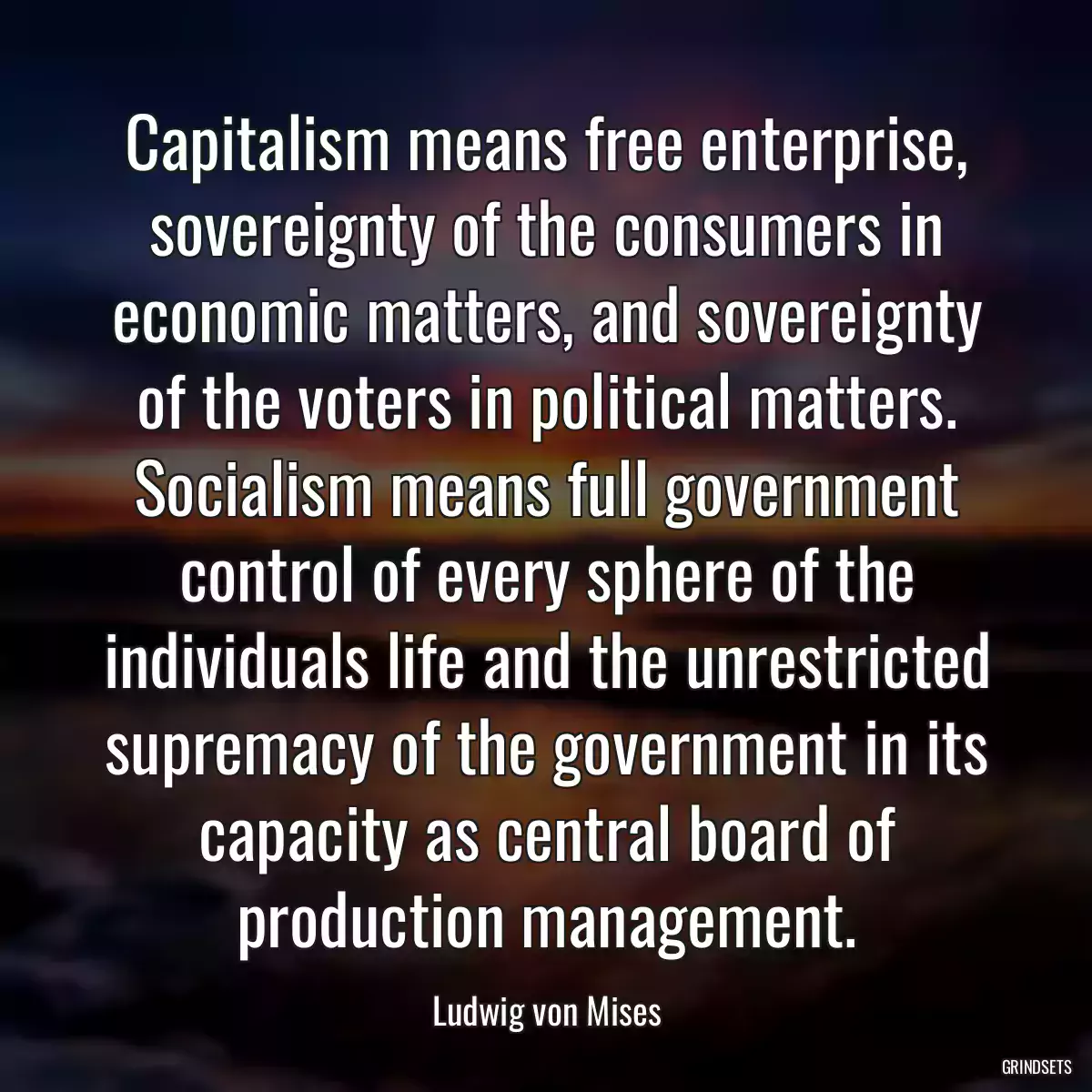 Capitalism means free enterprise, sovereignty of the consumers in economic matters, and sovereignty of the voters in political matters. Socialism means full government control of every sphere of the individuals life and the unrestricted supremacy of the government in its capacity as central board of production management.