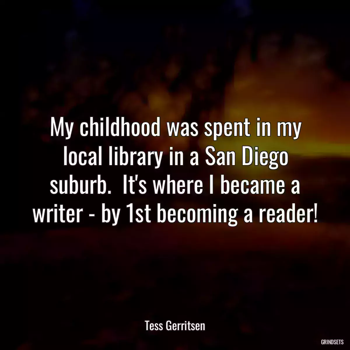 My childhood was spent in my local library in a San Diego suburb.  It\'s where I became a writer - by 1st becoming a reader!