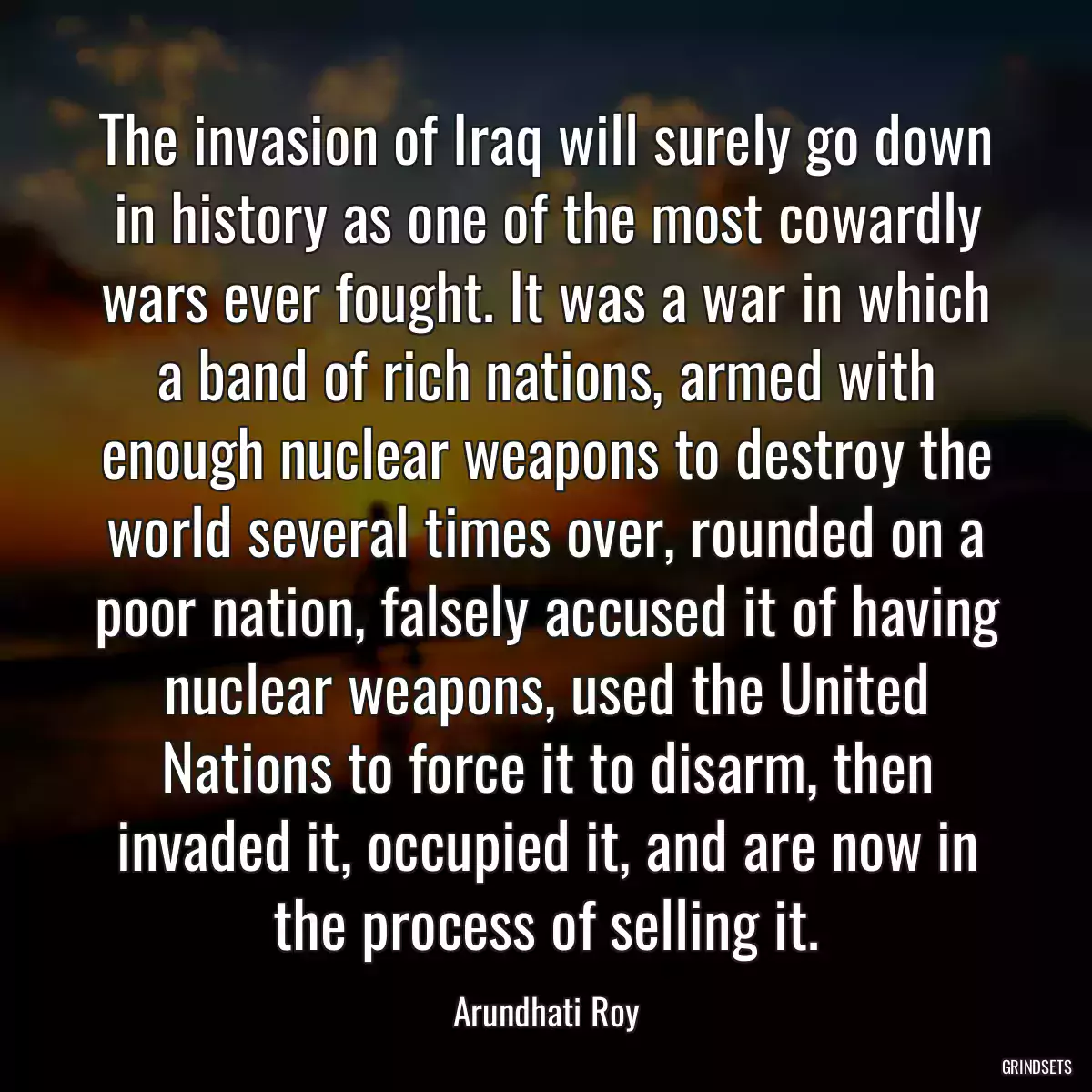 The invasion of Iraq will surely go down in history as one of the most cowardly wars ever fought. It was a war in which a band of rich nations, armed with enough nuclear weapons to destroy the world several times over, rounded on a poor nation, falsely accused it of having nuclear weapons, used the United Nations to force it to disarm, then invaded it, occupied it, and are now in the process of selling it.