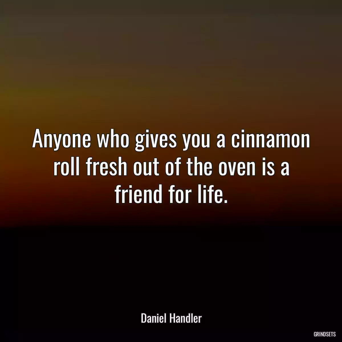 Anyone who gives you a cinnamon roll fresh out of the oven is a friend for life.