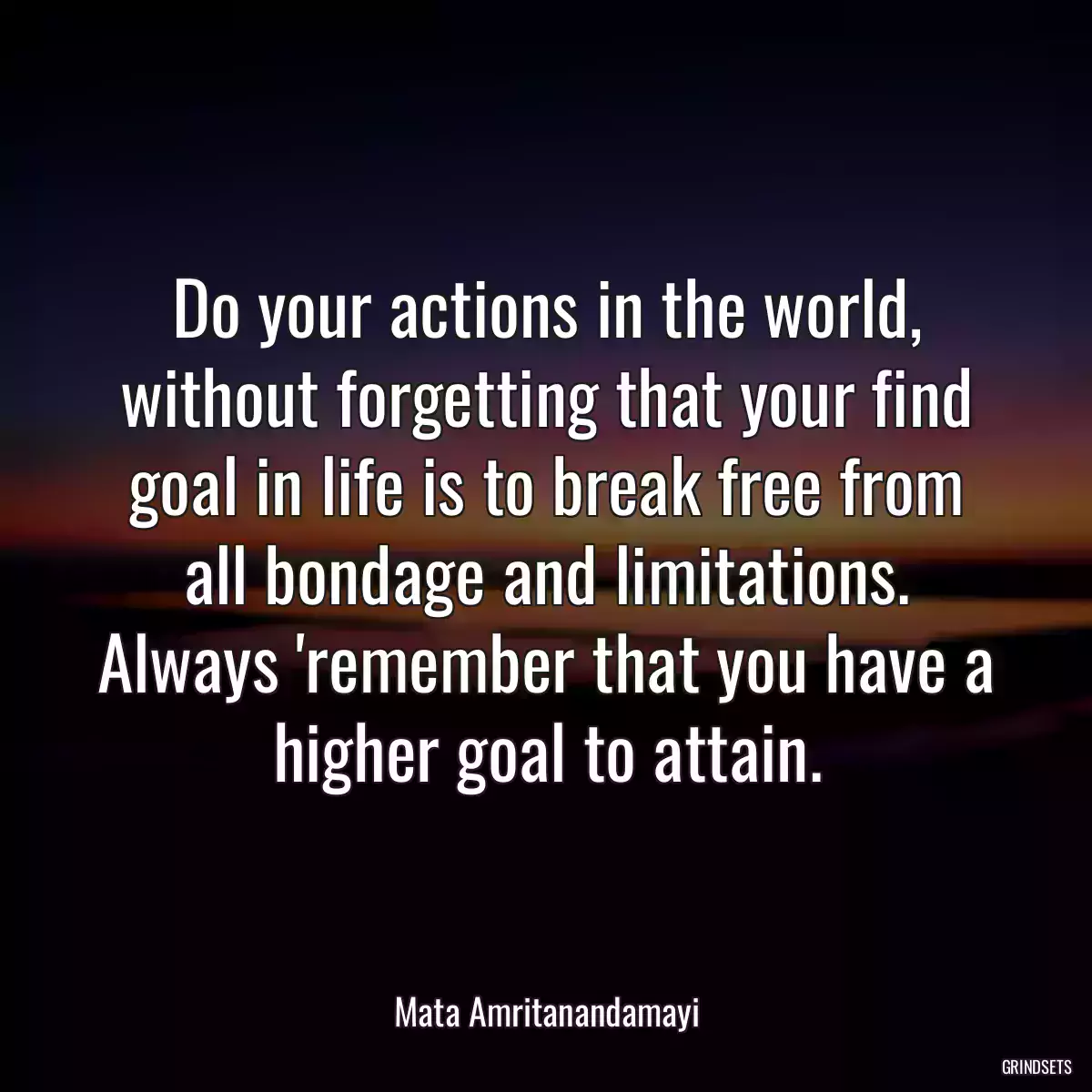 Do your actions in the world, without forgetting that your find goal in life is to break free from all bondage and limitations. Always \'remember that you have a higher goal to attain.