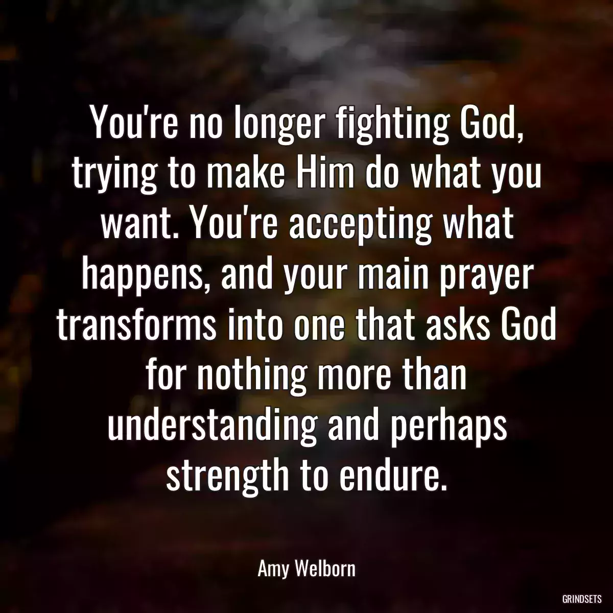 You\'re no longer fighting God, trying to make Him do what you want. You\'re accepting what happens, and your main prayer transforms into one that asks God for nothing more than understanding and perhaps strength to endure.