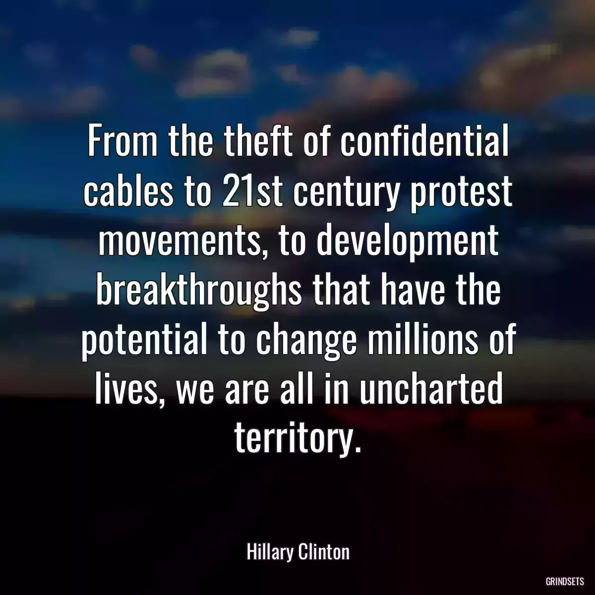 From the theft of confidential cables to 21st century protest movements, to development breakthroughs that have the potential to change millions of lives, we are all in uncharted territory.