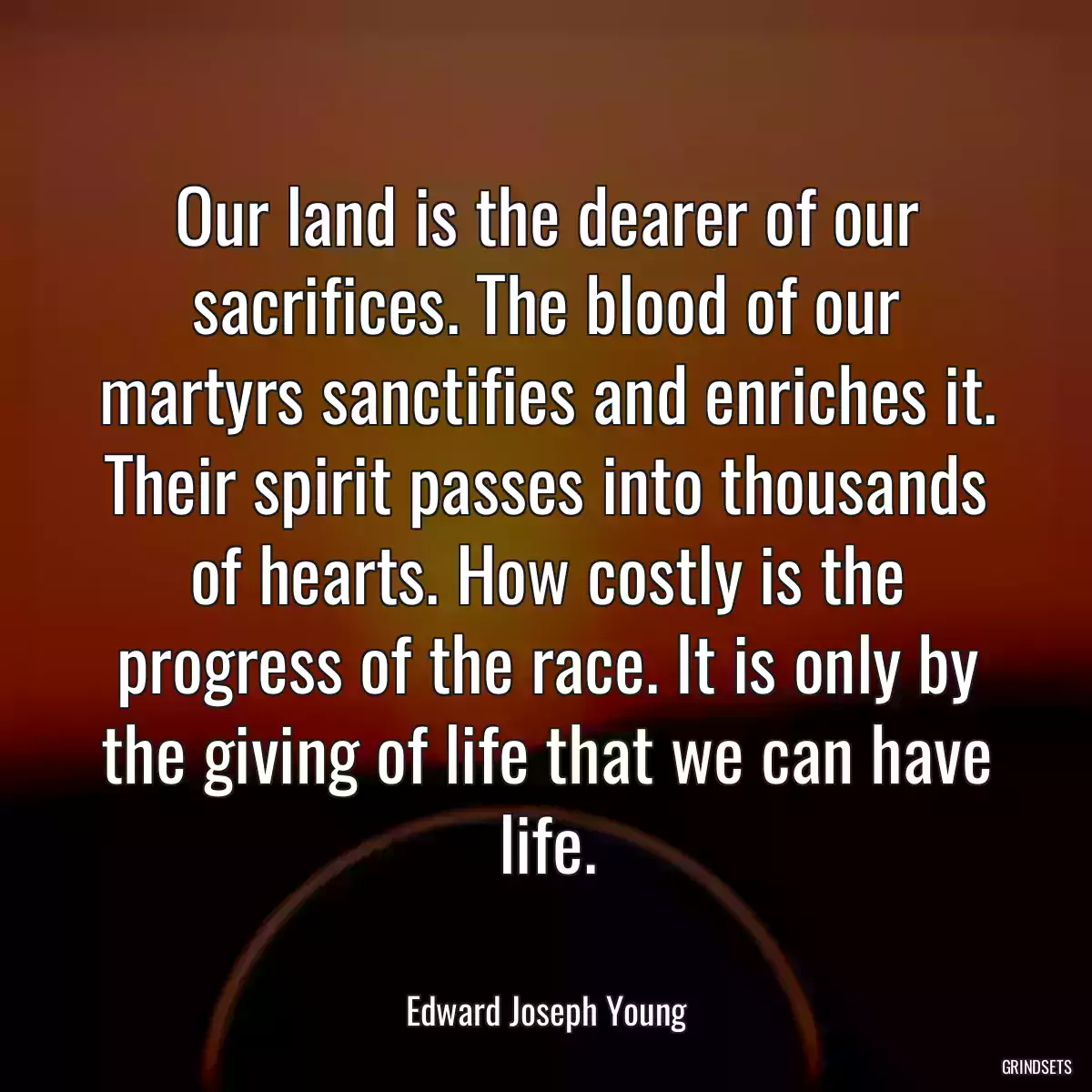 Our land is the dearer of our sacrifices. The blood of our martyrs sanctifies and enriches it. Their spirit passes into thousands of hearts. How costly is the progress of the race. It is only by the giving of life that we can have life.